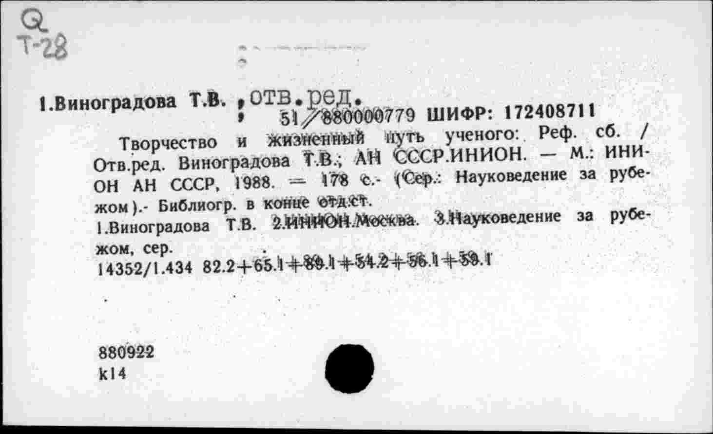 ﻿•-Виноградом ТЛ. , ОТВШИФР; „24087|1
Творчество и жизйеннмй ЖИЪ ученого: Реф. сб. / Отв.ред. Виноградова Т.В.; АН СССР .ИНИОН.	••
ОН АН СССР. 1988. - *7* С -	Науковедение за рубе-
жом 1 - Библиогр. в конце 'ОТД.’СТ.
1.Виноградова Т В.	^.Науковедение за рубе-
И352/1434 82.2+65.-! +^.|1	+^.Т
880922 к! 4